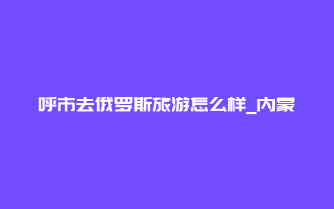 呼市去俄罗斯旅游怎么样_内蒙古呼和浩特市