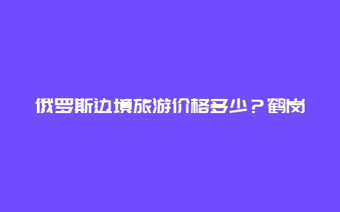 俄罗斯边境旅游价格多少？鹤岗对面的俄罗斯城市叫什么