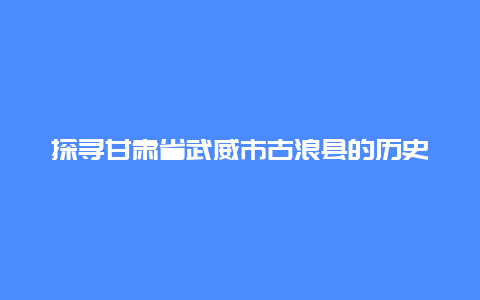 探寻甘肃省武威市古浪县的历史文化和自然景观