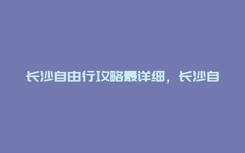 长沙自由行攻略最详细，长沙自由行攻略最详细二月