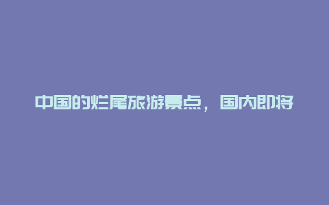 中国的烂尾旅游景点，国内即将消失的10大景区