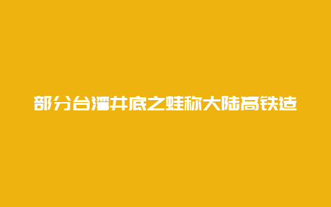 部分台湾井底之蛙称大陆高铁造假，是无知还是哗众取宠？