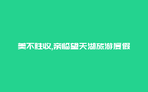 美不胜收,亲临望天湖旅游度假区尽享自然之美与休闲乐趣