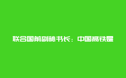 联合国前副秘书长：中国高铁是世界上最棒的交通方式