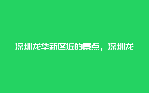 深圳龙华新区近的景点，深圳龙华区附近的景点