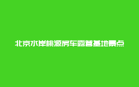 北京水岸桃源房车露营基地景点介绍