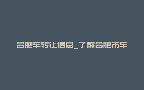 合肥车转让信息_了解合肥市车辆转让的流程和注意事项