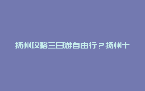 扬州攻略三日游自由行？扬州十大著名景点