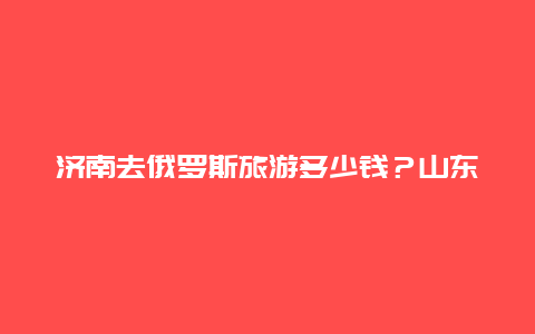 济南去俄罗斯旅游多少钱？山东到俄罗斯火车票价