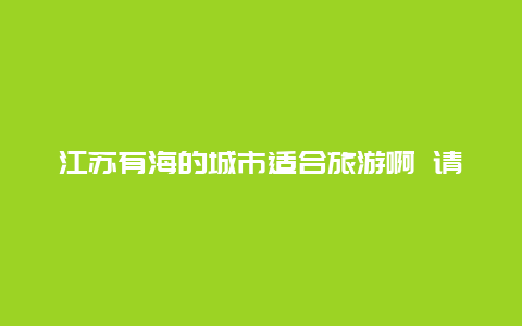 江苏有海的城市适合旅游啊 请问江苏有哪几座城市靠近海边啊？