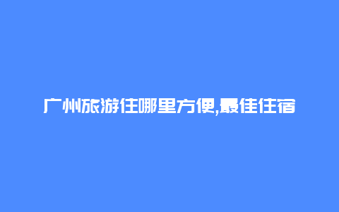 广州旅游住哪里方便,最佳住宿地点推荐