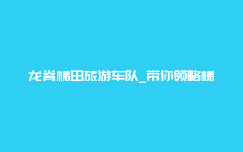 龙脊梯田旅游车队_带你领略梯田之美