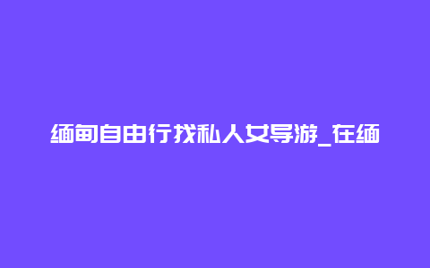 缅甸自由行找私人女导游_在缅甸怎么雇私人导游？