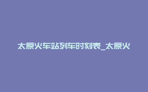 太原火车站列车时刻表_太原火车站列车时刻表查询