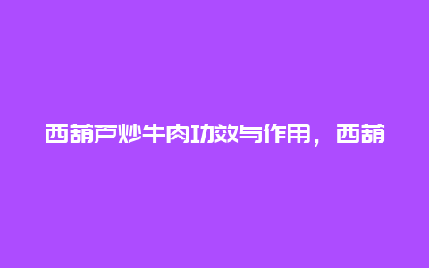 西葫芦炒牛肉功效与作用，西葫芦炒牛肉的做法大全家常