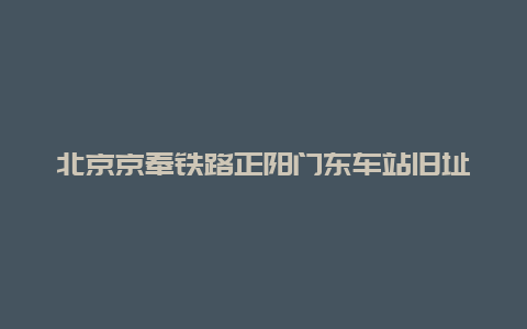 北京京奉铁路正阳门东车站旧址景点介绍