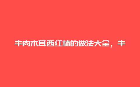 牛肉木耳西红柿的做法大全，牛肉西红柿木耳的做法大全集