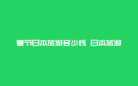 春节日本旅游多少钱 日本旅游团7日游价格