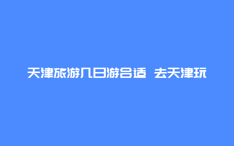 天津旅游几日游合适 去天津玩两天一夜，如何安排行程？