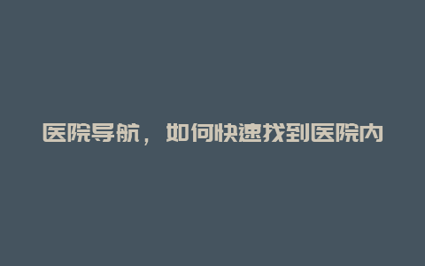 医院导航，如何快速找到医院内所需科室