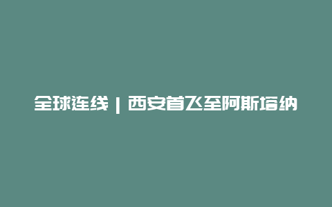 全球连线｜西安首飞至阿斯塔纳航班 “空中丝绸之路”不断织密