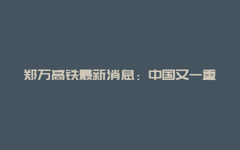 郑万高铁最新消息：中国又一重大铁路项目迎来新进展