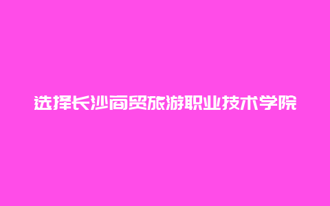 选择长沙商贸旅游职业技术学院,开启成功职业生涯的新起点