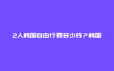 2人韩国自由行要多少钱？韩国旅游多少钱跟团