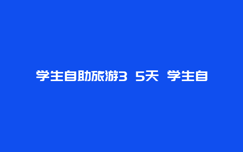 学生自助旅游3 5天 学生自助旅游3 5天怎么办