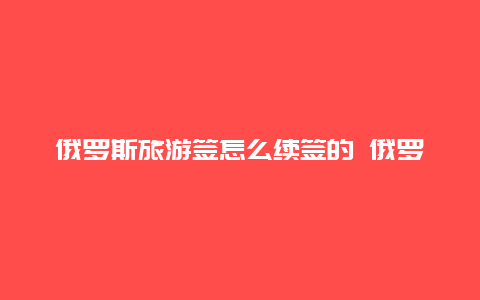 俄罗斯旅游签怎么续签的 俄罗斯签证延期怎么办理