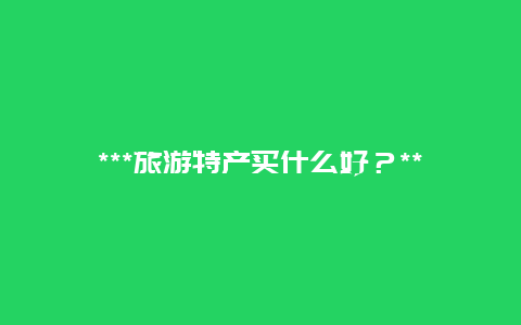 ***旅游特产买什么好？***旅游特产买什么好吃？