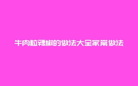 牛肉粒辣椒的做法大全家常做法大全，辣椒牛肉粒怎么做好吃