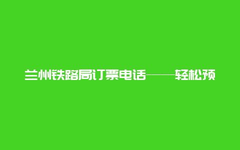 兰州铁路局订票电话——轻松预订您的出行票务