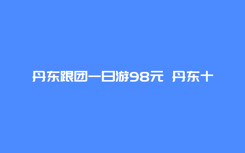 丹东跟团一日游98元 丹东十大景区