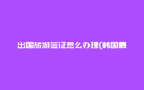 出国旅游签证怎么办理(韩国最新签证通知2023)