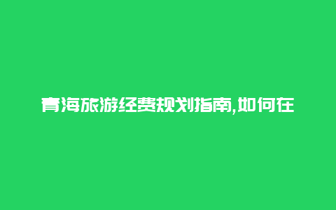 青海旅游经费规划指南,如何在有限预算内充分享受美丽的青海之旅