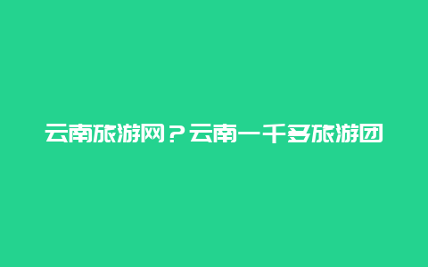 云南旅游网？云南一千多旅游团靠谱吗