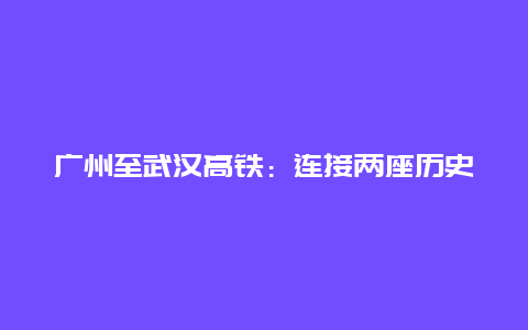 广州至武汉高铁：连接两座历史名城的现代化交通走廊