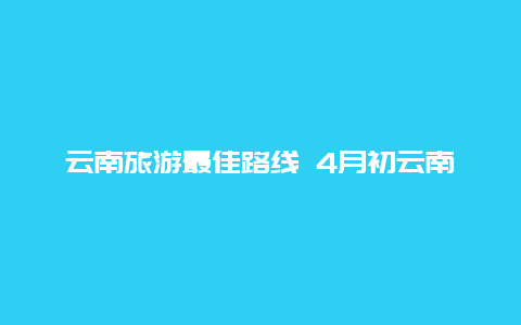 云南旅游最佳路线 4月初云南旅游最佳路线