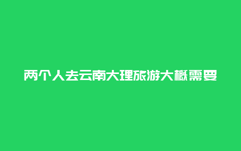 两个人去云南大理旅游大概需要多少钱，两个人去一趟大理费用？