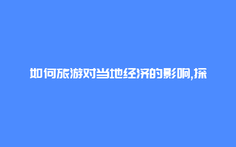 如何旅游对当地经济的影响,探究旅游业的经济效益和就业机会