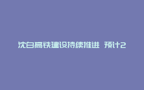 沈白高铁建设持续推进 预计2025年建成