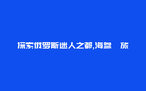 探索俄罗斯迷人之都,海参崴旅游指南