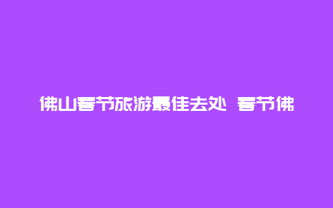 佛山春节旅游最佳去处 春节佛山旅游线路推荐？