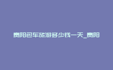 贵阳包车旅游多少钱一天_贵阳跑网约车租车还是买车划算？