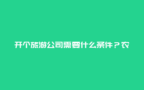 开个旅游公司需要什么条件？农村民宿发展需要具备哪些条件？