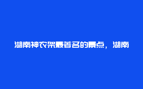 湖南神农架最著名的景点，湖南神农架最著名的景点是