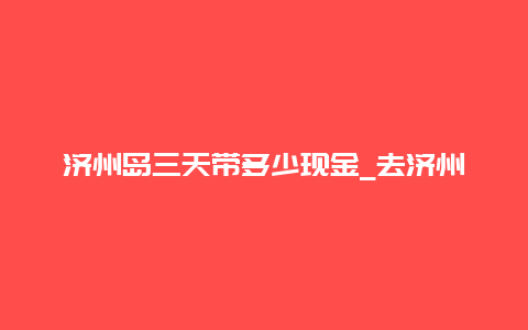 济州岛三天带多少现金_去济州岛怎么买机票