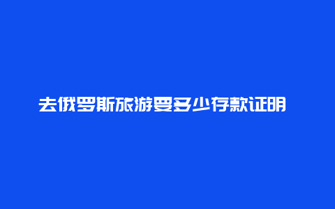 去俄罗斯旅游要多少存款证明 俄罗斯***存款怎么存