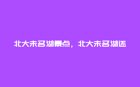 北大未名湖景点，北大未名湖还是末名湖